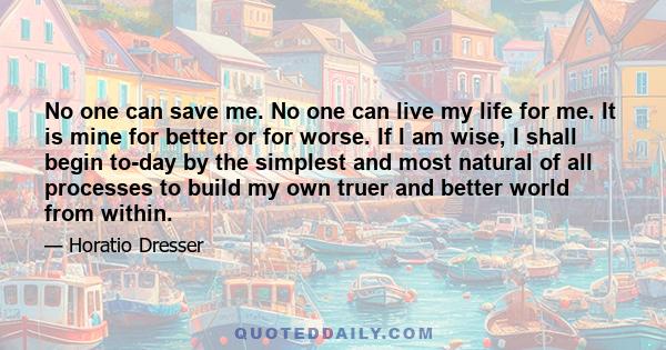 No one can save me. No one can live my life for me. It is mine for better or for worse. If I am wise, I shall begin to-day by the simplest and most natural of all processes to build my own truer and better world from