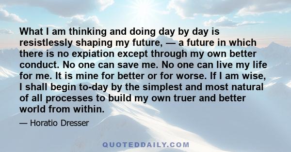 What I am thinking and doing day by day is resistlessly shaping my future, — a future in which there is no expiation except through my own better conduct. No one can save me. No one can live my life for me. It is mine