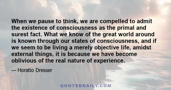 When we pause to think, we are compelled to admit the existence of consciousness as the primal and surest fact. What we know of the great world around is known through our states of consciousness, and if we seem to be