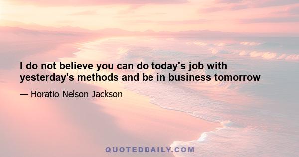 I do not believe you can do today's job with yesterday's methods and be in business tomorrow