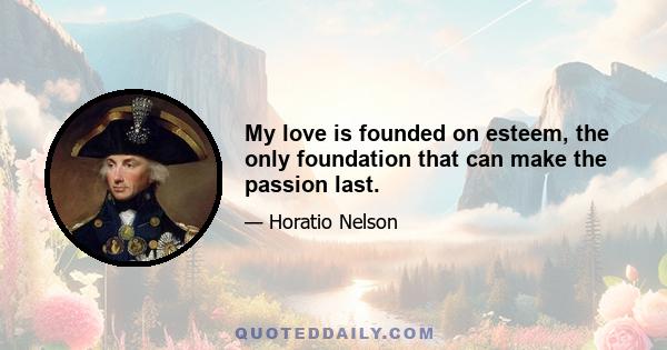 My love is founded on esteem, the only foundation that can make the passion last.