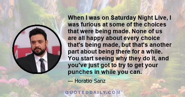 When I was on Saturday Night Live, I was furious at some of the choices that were being made. None of us are all happy about every choice that's being made, but that's another part about being there for a while. You