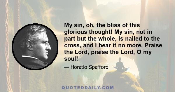 My sin, oh, the bliss of this glorious thought! My sin, not in part but the whole, Is nailed to the cross, and I bear it no more, Praise the Lord, praise the Lord, O my soul!