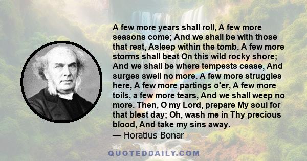 A few more years shall roll, A few more seasons come; And we shall be with those that rest, Asleep within the tomb. A few more storms shall beat On this wild rocky shore; And we shall be where tempests cease, And surges 