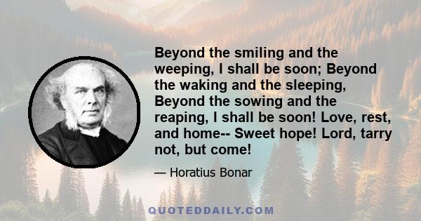 Beyond the smiling and the weeping, I shall be soon; Beyond the waking and the sleeping, Beyond the sowing and the reaping, I shall be soon! Love, rest, and home-- Sweet hope! Lord, tarry not, but come!