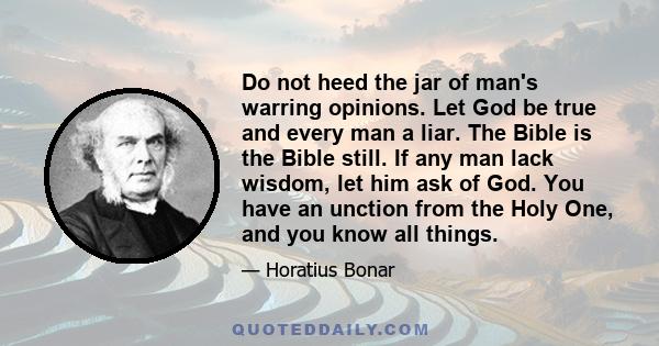 Do not heed the jar of man's warring opinions. Let God be true and every man a liar. The Bible is the Bible still. If any man lack wisdom, let him ask of God. You have an unction from the Holy One, and you know all