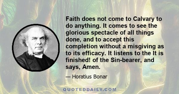 Faith does not come to Calvary to do anything. It comes to see the glorious spectacle of all things done, and to accept this completion without a misgiving as to its efficacy. It listens to the It is finished! of the