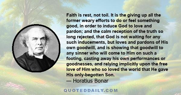 Faith is rest, not toil. It is the giving up all the former weary efforts to do or feel something good, in order to induce God to love and pardon; and the calm reception of the truth so long rejected, that God is not