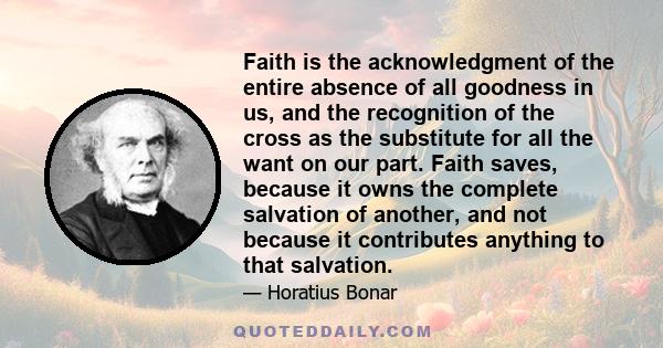 Faith is the acknowledgment of the entire absence of all goodness in us, and the recognition of the cross as the substitute for all the want on our part. Faith saves, because it owns the complete salvation of another,