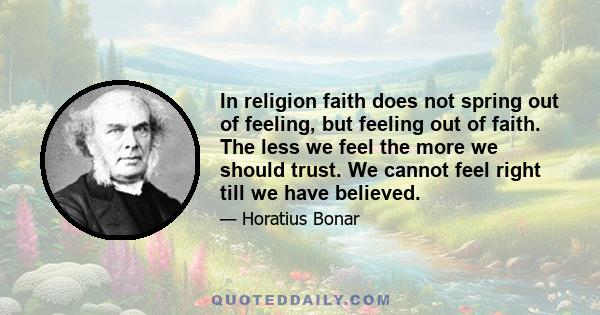 In religion faith does not spring out of feeling, but feeling out of faith. The less we feel the more we should trust. We cannot feel right till we have believed.