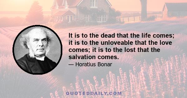 It is to the dead that the life comes; it is to the unloveable that the love comes; it is to the lost that the salvation comes.