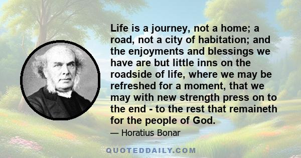 Life is a journey, not a home; a road, not a city of habitation; and the enjoyments and blessings we have are but little inns on the roadside of life, where we may be refreshed for a moment, that we may with new