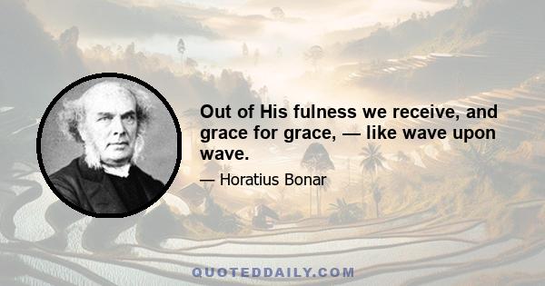 Out of His fulness we receive, and grace for grace, — like wave upon wave.