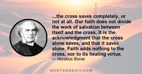 ...the cross saves completely, or not at all. Our faith does not divide the work of salvation between itself and the cross. It is the acknowledgment that the cross alone saves, and that it saves alone. Faith adds