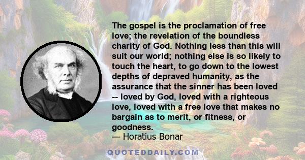 The gospel is the proclamation of free love; the revelation of the boundless charity of God. Nothing less than this will suit our world; nothing else is so likely to touch the heart, to go down to the lowest depths of