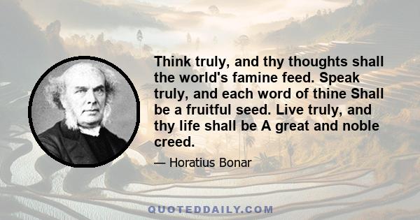 Think truly, and thy thoughts shall the world's famine feed. Speak truly, and each word of thine Shall be a fruitful seed. Live truly, and thy life shall be A great and noble creed.