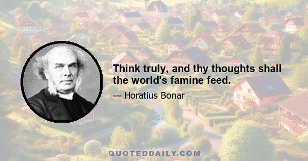 Think truly, and thy thoughts shall the world's famine feed.