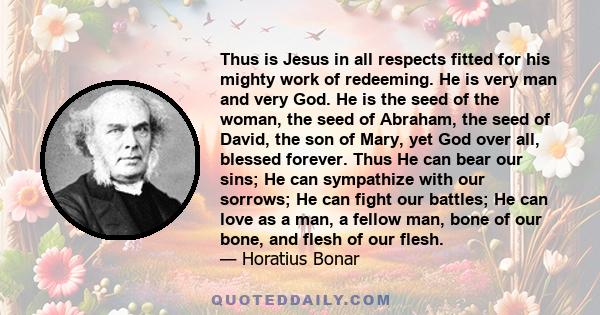 Thus is Jesus in all respects fitted for his mighty work of redeeming. He is very man and very God. He is the seed of the woman, the seed of Abraham, the seed of David, the son of Mary, yet God over all, blessed