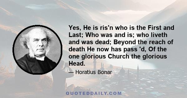 Yes, He is ris'n who is the First and Last; Who was and is; who liveth and was dead; Beyond the reach of death He now has pass 'd, Of the one glorious Church the glorious Head.