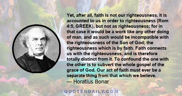 Yet, after all, faith is not our righteousness. It is accounted to us in order to righteousness (Rom 4:5, GREEK), but not as righteousness; for in that case it would be a work like any other doing of man, and as such