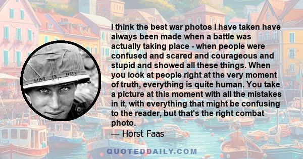 I think the best war photos I have taken have always been made when a battle was actually taking place - when people were confused and scared and courageous and stupid and showed all these things. When you look at