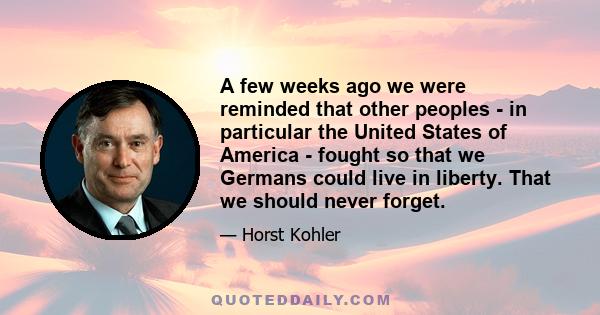 A few weeks ago we were reminded that other peoples - in particular the United States of America - fought so that we Germans could live in liberty. That we should never forget.