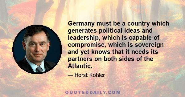 Germany must be a country which generates political ideas and leadership, which is capable of compromise, which is sovereign and yet knows that it needs its partners on both sides of the Atlantic.