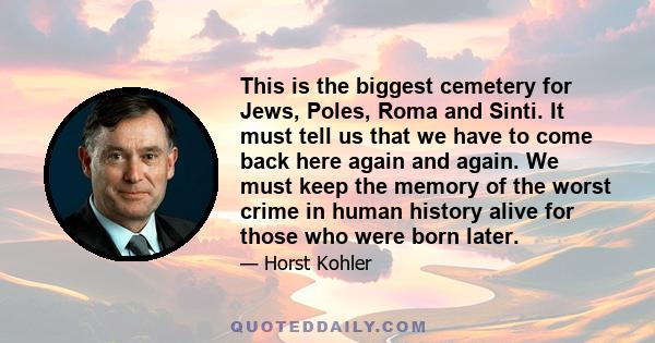 This is the biggest cemetery for Jews, Poles, Roma and Sinti. It must tell us that we have to come back here again and again. We must keep the memory of the worst crime in human history alive for those who were born