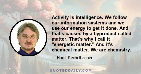 Activity is intelligence. We follow our information systems and we use our energy to get it done. And that's caused by a byproduct called matter. That's why I call it energetic matter. And it's chemical matter. We are