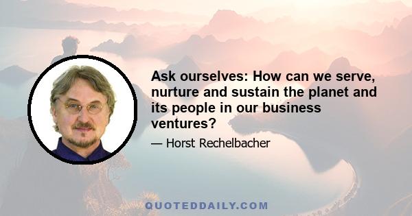 Ask ourselves: How can we serve, nurture and sustain the planet and its people in our business ventures?