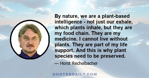 By nature, we are a plant-based intelligence - not just our exhale, which plants inhale, but they are my food chain. They are my medicine. I cannot live without plants. They are part of my life support. And this is why