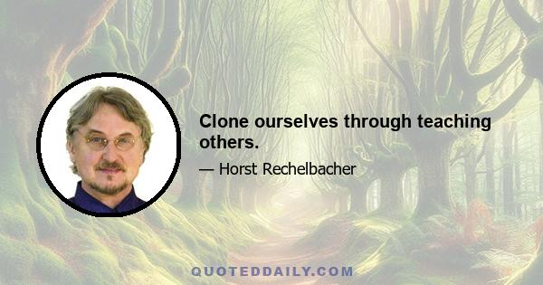 Clone ourselves through teaching others.