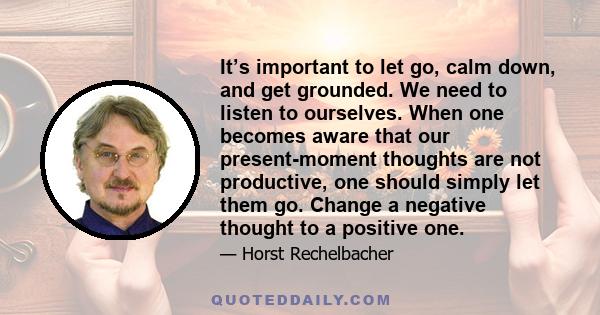 It’s important to let go, calm down, and get grounded. We need to listen to ourselves. When one becomes aware that our present-moment thoughts are not productive, one should simply let them go. Change a negative thought 