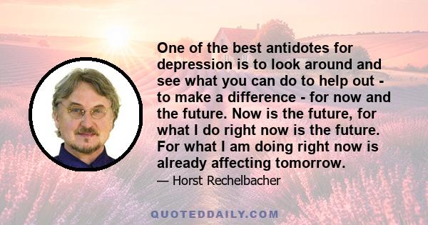 One of the best antidotes for depression is to look around and see what you can do to help out - to make a difference - for now and the future. Now is the future, for what I do right now is the future. For what I am