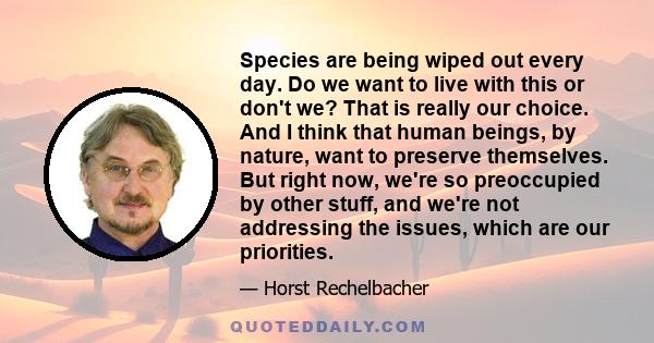 Species are being wiped out every day. Do we want to live with this or don't we? That is really our choice. And I think that human beings, by nature, want to preserve themselves. But right now, we're so preoccupied by