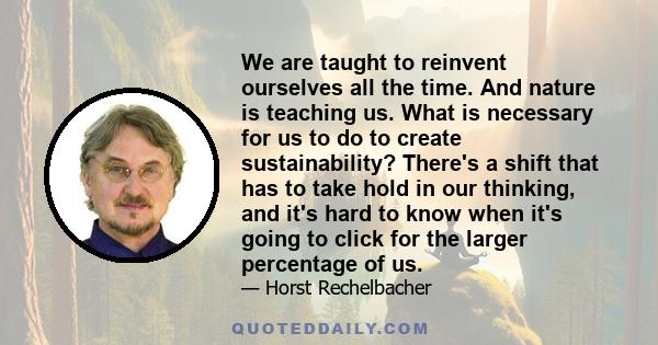 We are taught to reinvent ourselves all the time. And nature is teaching us. What is necessary for us to do to create sustainability? There's a shift that has to take hold in our thinking, and it's hard to know when