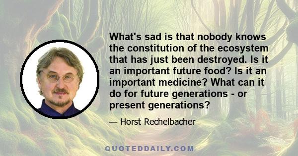 What's sad is that nobody knows the constitution of the ecosystem that has just been destroyed. Is it an important future food? Is it an important medicine? What can it do for future generations - or present generations?