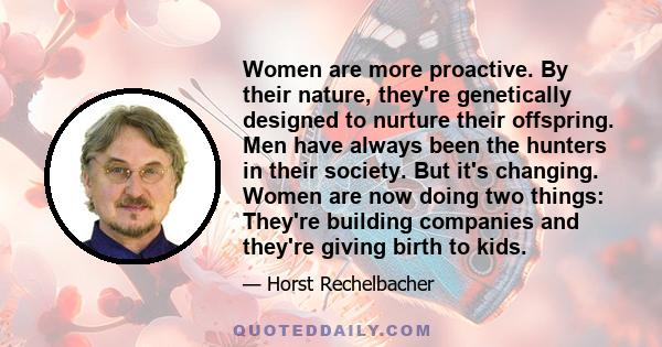 Women are more proactive. By their nature, they're genetically designed to nurture their offspring. Men have always been the hunters in their society. But it's changing. Women are now doing two things: They're building