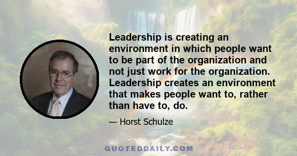 Leadership is creating an environment in which people want to be part of the organization and not just work for the organization. Leadership creates an environment that makes people want to, rather than have to, do.