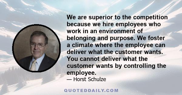 We are superior to the competition because we hire employees who work in an environment of belonging and purpose. We foster a climate where the employee can deliver what the customer wants. You cannot deliver what the