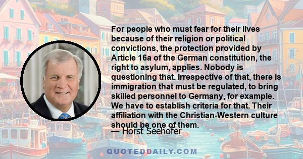 For people who must fear for their lives because of their religion or political convictions, the protection provided by Article 16a of the German constitution, the right to asylum, applies. Nobody is questioning that.