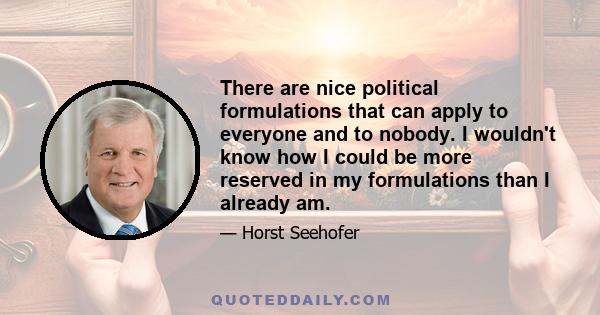 There are nice political formulations that can apply to everyone and to nobody. I wouldn't know how I could be more reserved in my formulations than I already am.