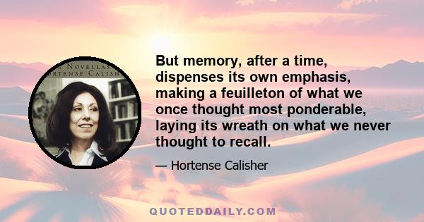 But memory, after a time, dispenses its own emphasis, making a feuilleton of what we once thought most ponderable, laying its wreath on what we never thought to recall.