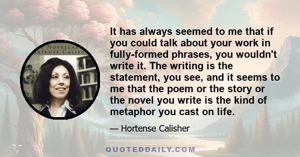 It has always seemed to me that if you could talk about your work in fully-formed phrases, you wouldn't write it. The writing is the statement, you see, and it seems to me that the poem or the story or the novel you