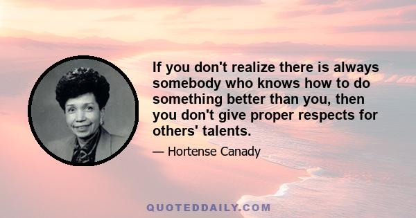 If you don't realize there is always somebody who knows how to do something better than you, then you don't give proper respects for others' talents.