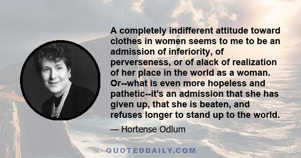 A completely indifferent attitude toward clothes in women seems to me to be an admission of inferiority, of perverseness, or of alack of realization of her place in the world as a woman. Or--what is even more hopeless