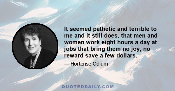 It seemed pathetic and terrible to me and it still does, that men and women work eight hours a day at jobs that bring them no joy, no reward save a few dollars.