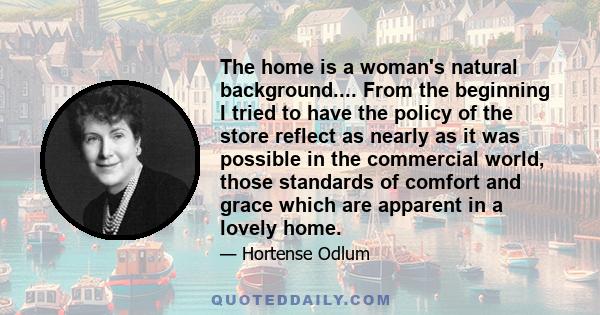 The home is a woman's natural background.... From the beginning I tried to have the policy of the store reflect as nearly as it was possible in the commercial world, those standards of comfort and grace which are