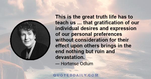 This is the great truth life has to teach us ... that gratification of our individual desires and expression of our personal preferences without consideration for their effect upon others brings in the end nothing but