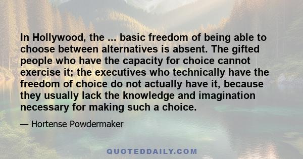 In Hollywood, the ... basic freedom of being able to choose between alternatives is absent. The gifted people who have the capacity for choice cannot exercise it; the executives who technically have the freedom of